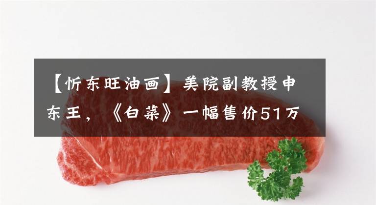 【忻东旺油画】美院副教授申东王，《白菜》一幅售价51万元，为什么给农民工？文章配图
