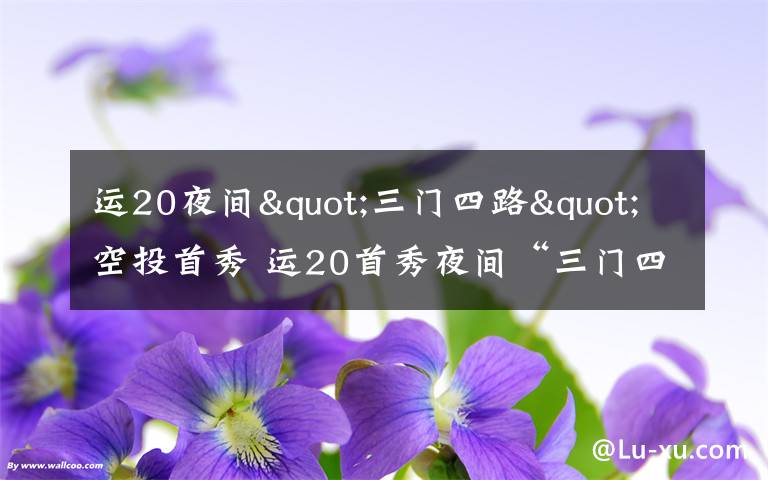 运20夜间"三门四路"空投首秀 运20首秀夜间“三门四路”空投 突击力再提升