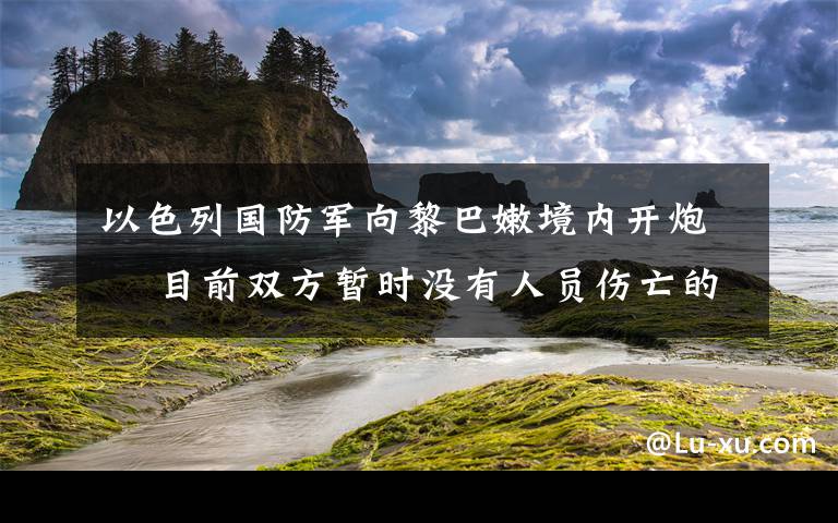 以色列国防军向黎巴嫩境内开炮  目前双方暂时没有人员伤亡的报道 究竟是怎么一回事?