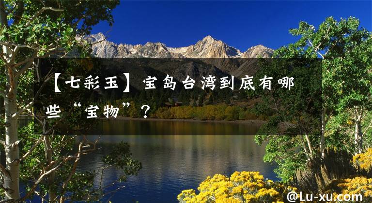【七彩玉】宝岛台湾到底有哪些“宝物”？文章配图