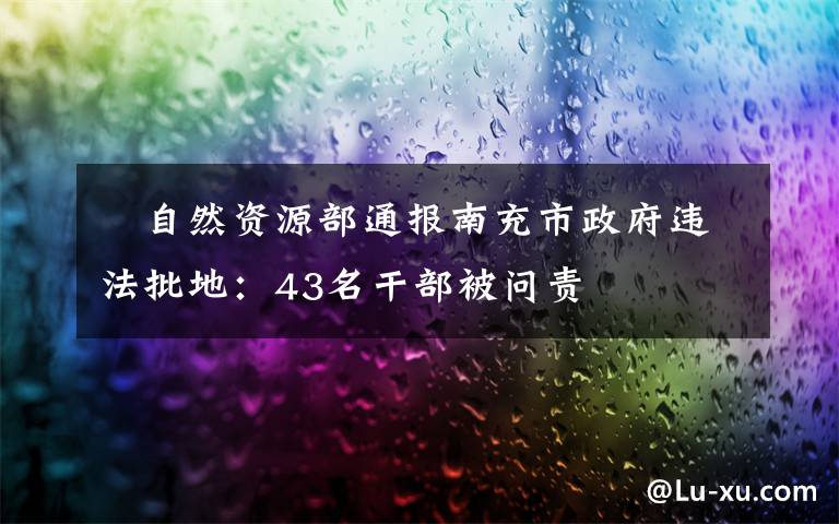 ​自然资源部通报南充市政府违法批地：43名干部被问责