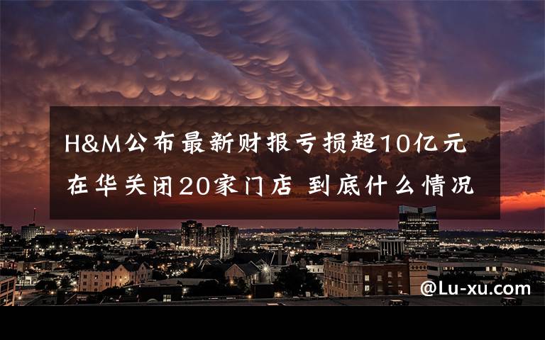 H&M公布最新财报亏损超10亿元 在华关闭20家门店 到底什么情况呢？