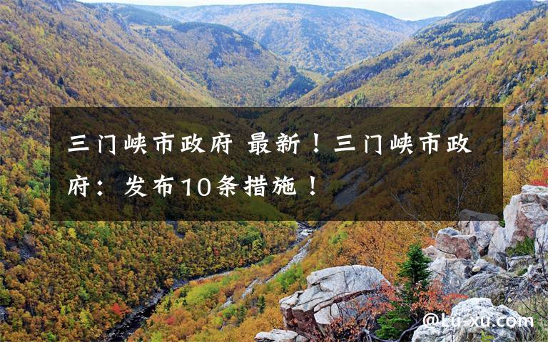 三门峡市政府 最新！三门峡市政府：发布10条措施！