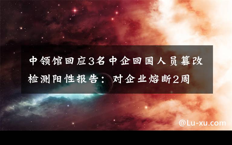 中领馆回应3名中企回国人员篡改检测阳性报告：对企业熔断2周 事件详细经过！