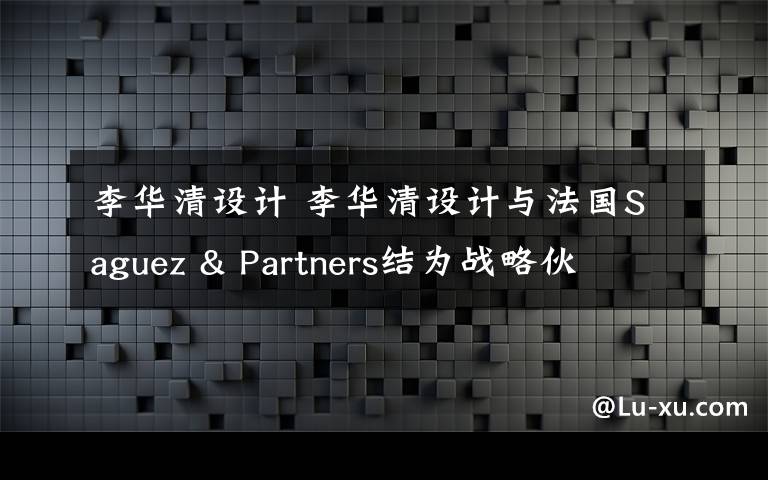 李华清设计 李华清设计与法国Saguez & Partners结为战略伙