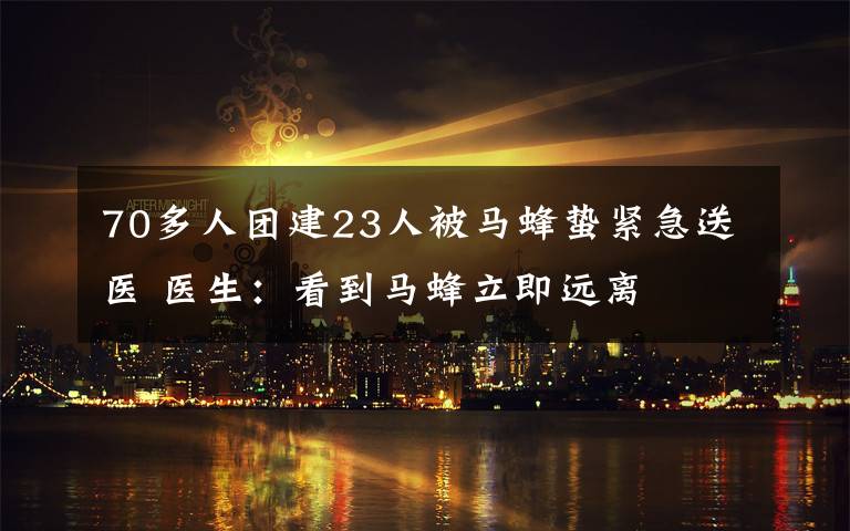 70多人团建23人被马蜂蛰紧急送医 医生：看到马蜂立即远离