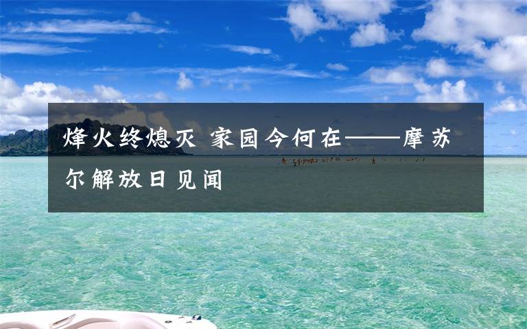 烽火终熄灭 家园今何在——摩苏尔解放日见闻