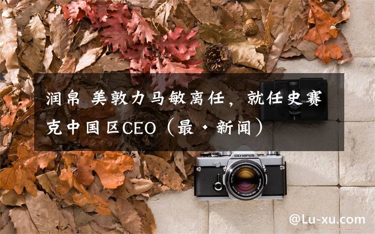 润帛 美敦力马敏离任，就任史赛克中国区CEO（最·新闻）