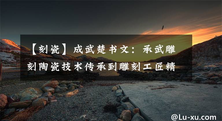 【刻瓷】成武楚书文：承武雕刻陶瓷技术传承到雕刻工匠精神文章配图