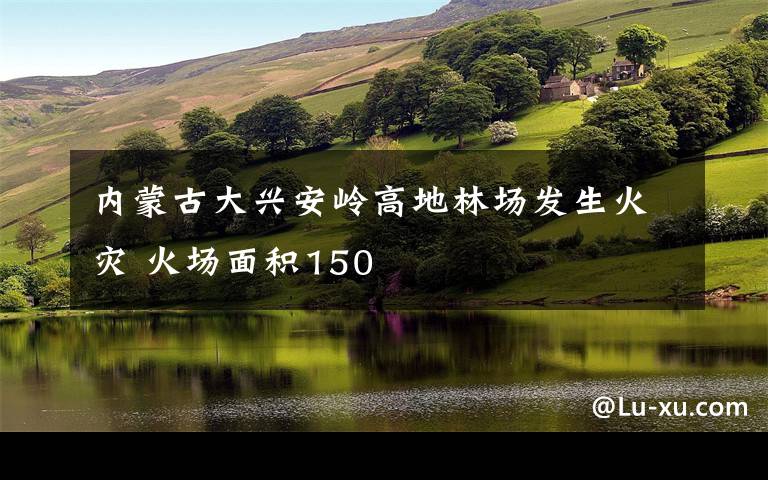 内蒙古大兴安岭高地林场发生火灾 火场面积150