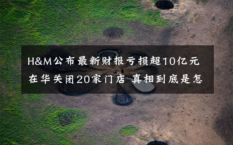 H&M公布最新财报亏损超10亿元 在华关闭20家门店 真相到底是怎样的？