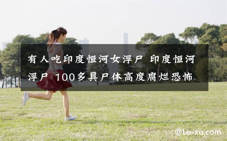 有人吃印度恒河女浮尸 印度恒河浮尸 100多具尸体高度腐烂恐怖至极