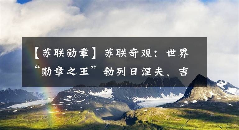【苏联勋章】苏联奇观：世界“勋章之王”勃列日涅夫，吉尼斯世界纪录104个。文章配图