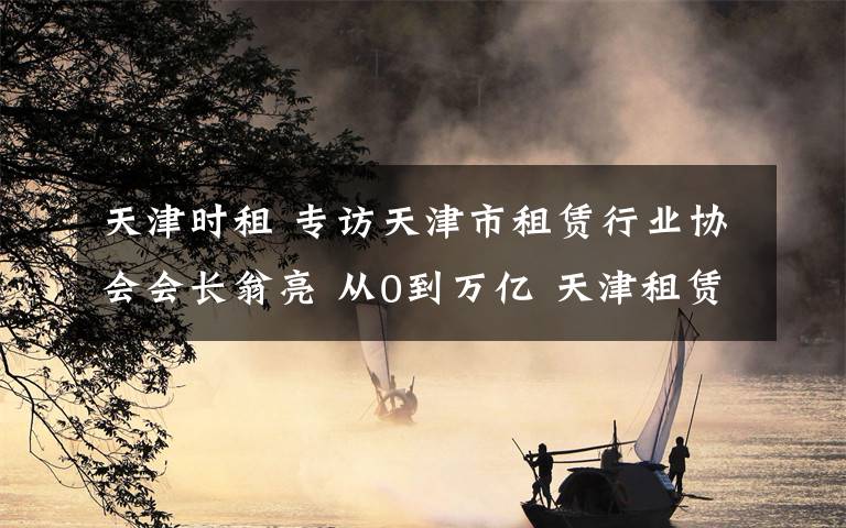 天津时租 专访天津市租赁行业协会会长翁亮 从0到万亿 天津租赁全速进阶