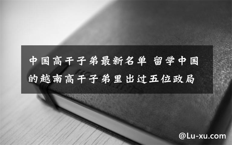 中国高干子弟最新名单 留学中国的越南高干子弟里出过五位政局委员