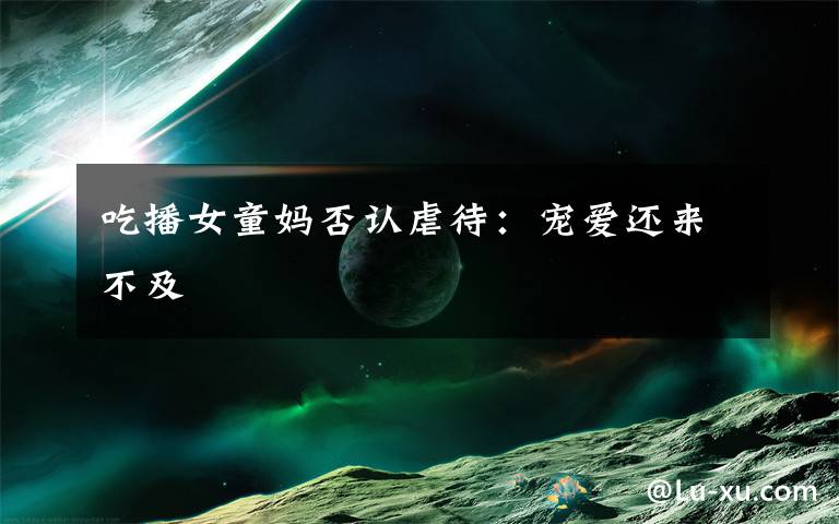 吃播女童妈否认虐待：宠爱还来不及文章配图