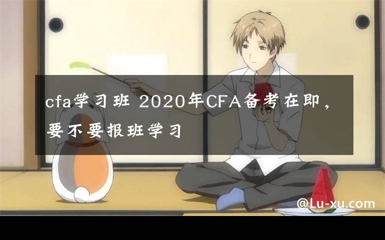 cfa学习班 2020年CFA备考在即，要不要报班学习