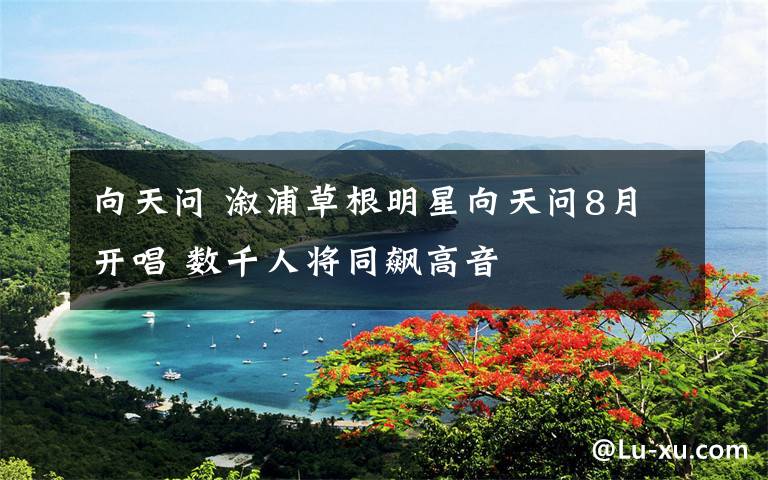 向天问 溆浦草根明星向天问8月开唱 数千人将同飙高音