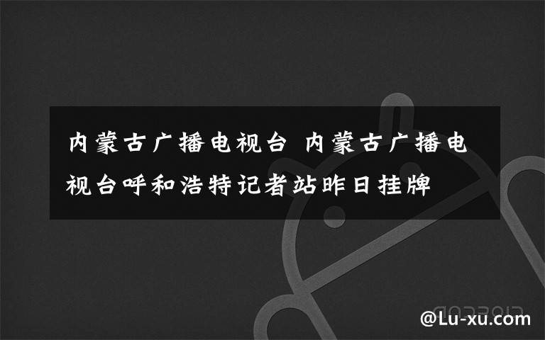 内蒙古广播电视台 内蒙古广播电视台呼和浩特记者站昨日挂牌