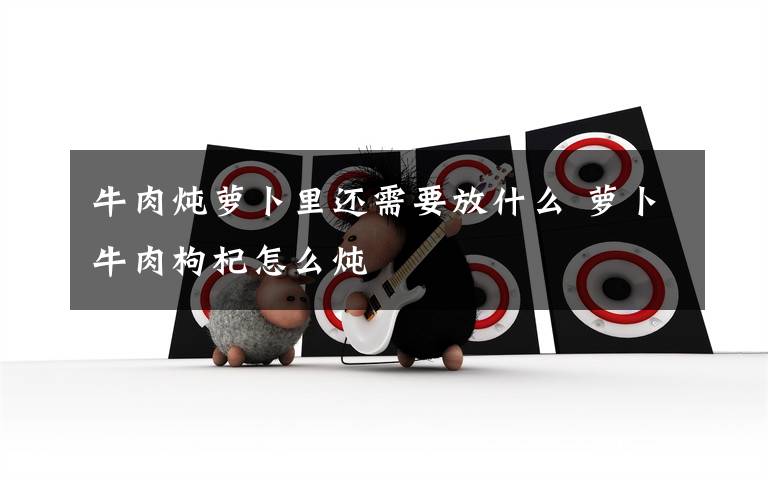 牛肉炖萝卜里还需要放什么 萝卜牛肉枸杞怎么炖