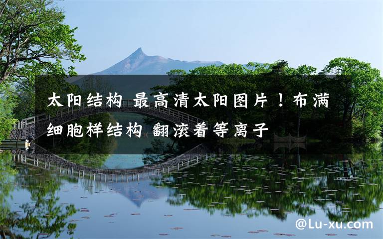 太阳结构 最高清太阳图片！布满细胞样结构 翻滚着等离子