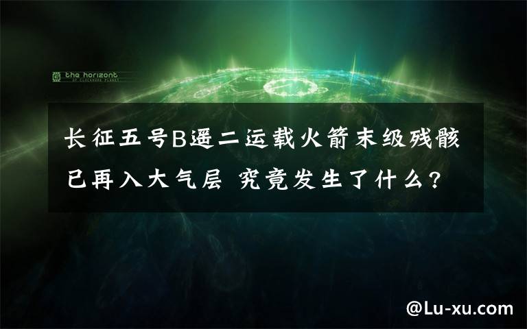 长征五号B遥二运载火箭末级残骸已再入大气层 究竟发生了什么?