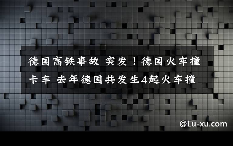 德国高铁事故 突发！德国火车撞卡车 去年德国共发生4起火车撞车事故