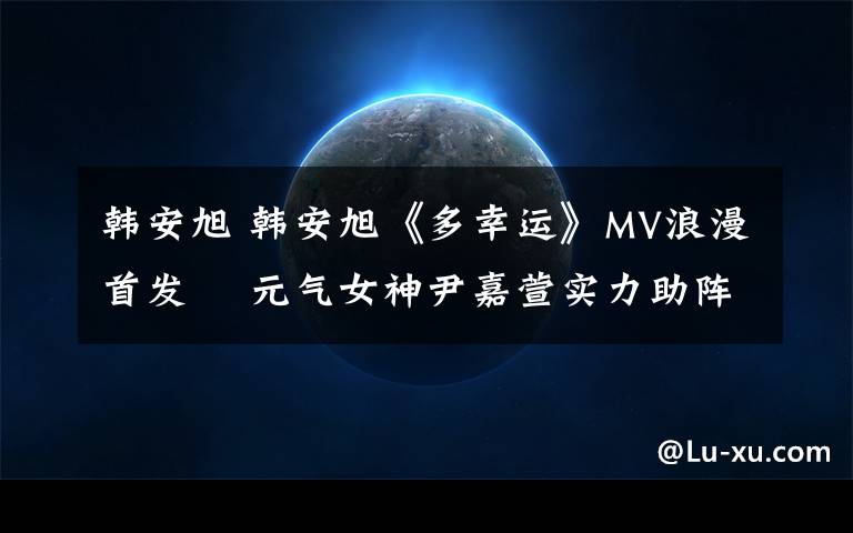 韩安旭 韩安旭《多幸运》MV浪漫首发  元气女神尹嘉萱实力助阵