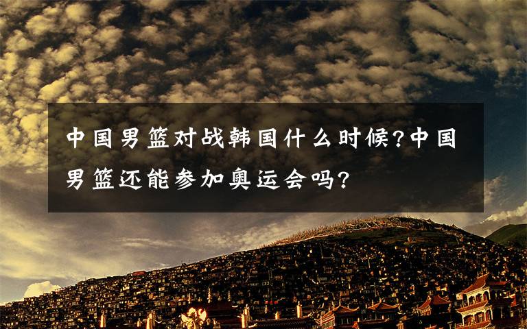 中国男篮对战韩国什么时候?中国男篮还能参加奥运会吗?