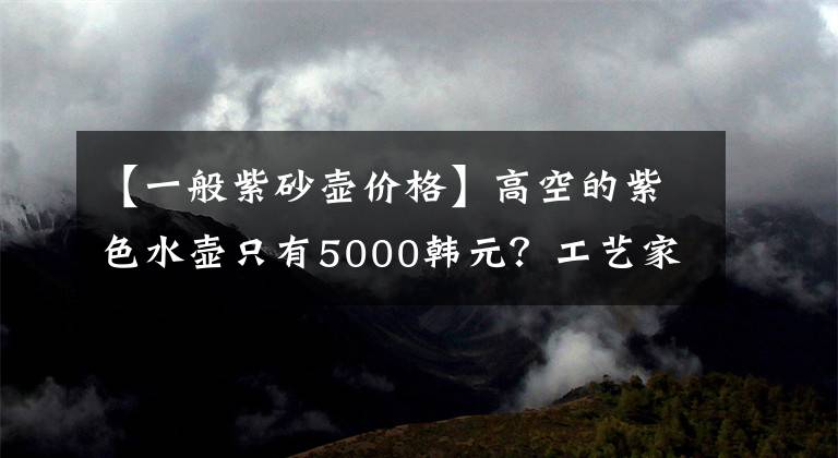 【一般紫砂壶价格】高空的紫色水壶只有5000韩元？工艺家的紫色水壶只有2000韩元吗？文章配图