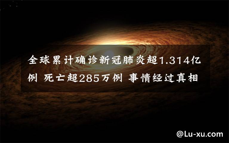 全球累计确诊新冠肺炎超1.314亿例 死亡超285万例 事情经过真相揭秘！