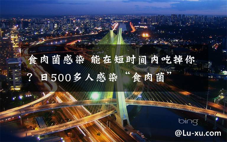 食肉菌感染 能在短时间内吃掉你？日500多人感染“食肉菌”