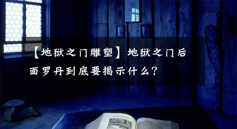 【地狱之门雕塑】地狱之门后面罗丹到底要揭示什么？文章配图