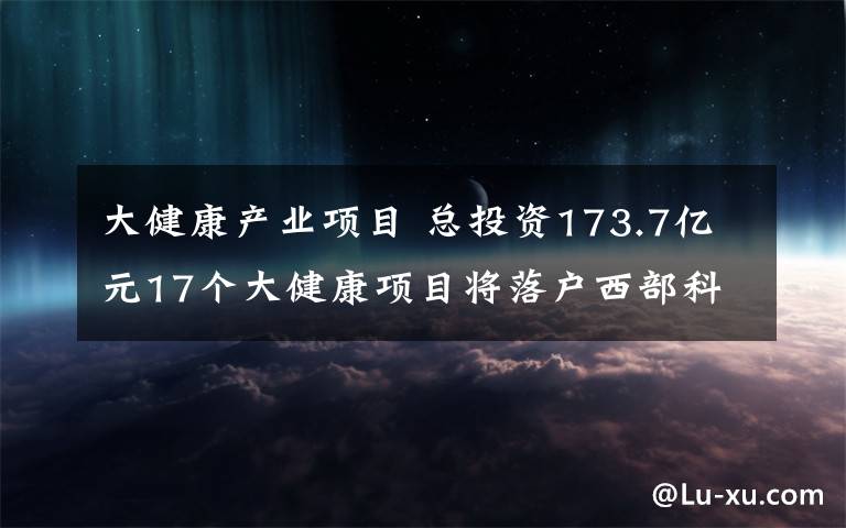 大健康产业项目 总投资173.7亿元17个大健康项目将落户西部科学城