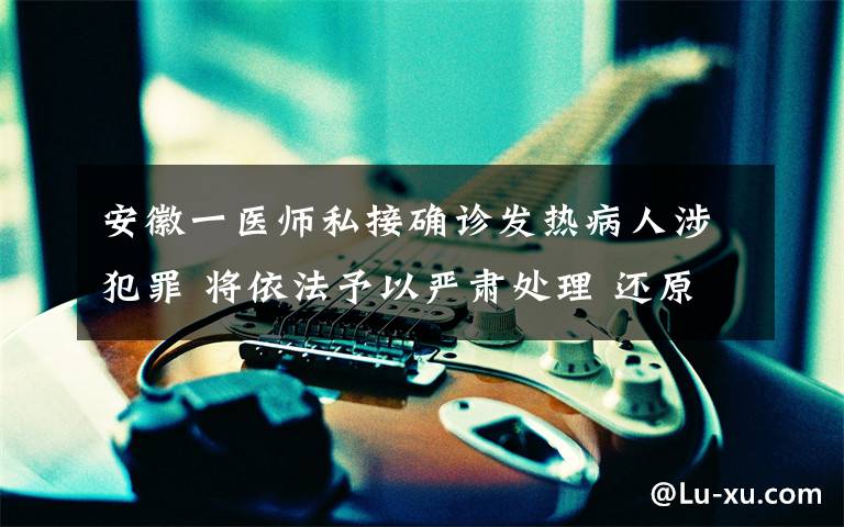 安徽一医师私接确诊发热病人涉犯罪 将依法予以严肃处理 还原事发经过及背后真相！