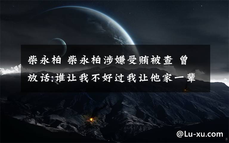 柴永柏 柴永柏涉嫌受贿被查 曾放话:谁让我不好过我让他家一辈子不好过