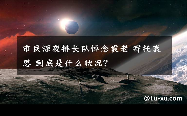 市民深夜排长队悼念袁老 寄托哀思 到底是什么状况？