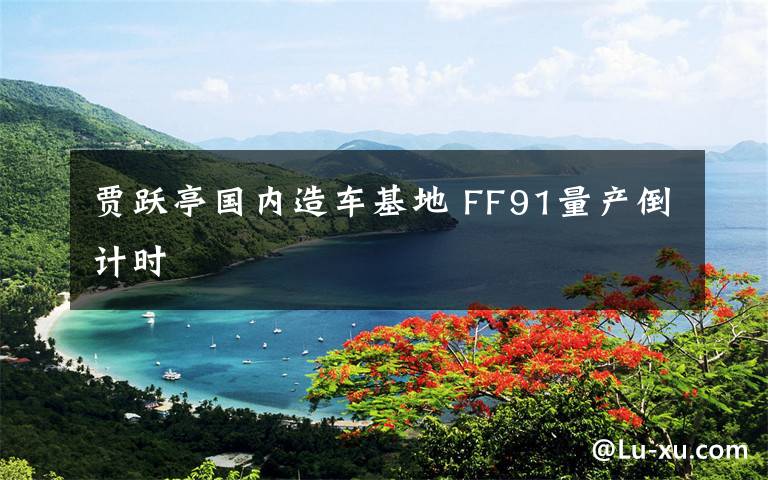 贾跃亭国内造车基地 FF91量产倒计时