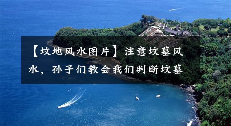 【坟地风水图片】注意坟墓风水，孙子们教会我们判断坟墓的道路和丑陋！初学者收藏建议！文章配图
