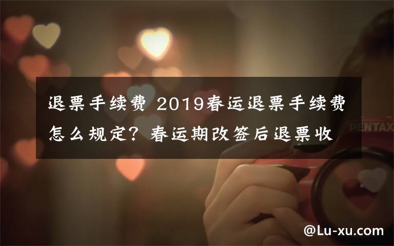 退票手续费 2019春运退票手续费怎么规定？春运期改签后退票收取20%退票费