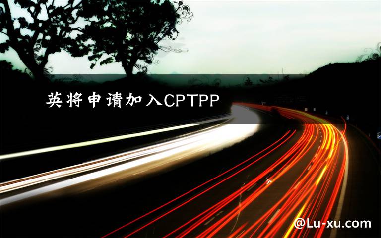 英将申请加入CPTPP