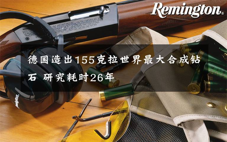 德国造出155克拉世界最大合成钻石 研究耗时26年