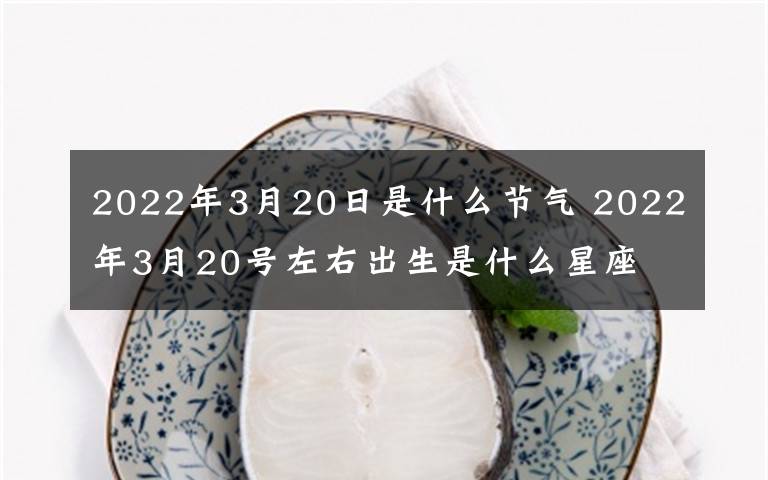 2022年3月20日是什么节气 2022年3月20号左右出生是什么星座