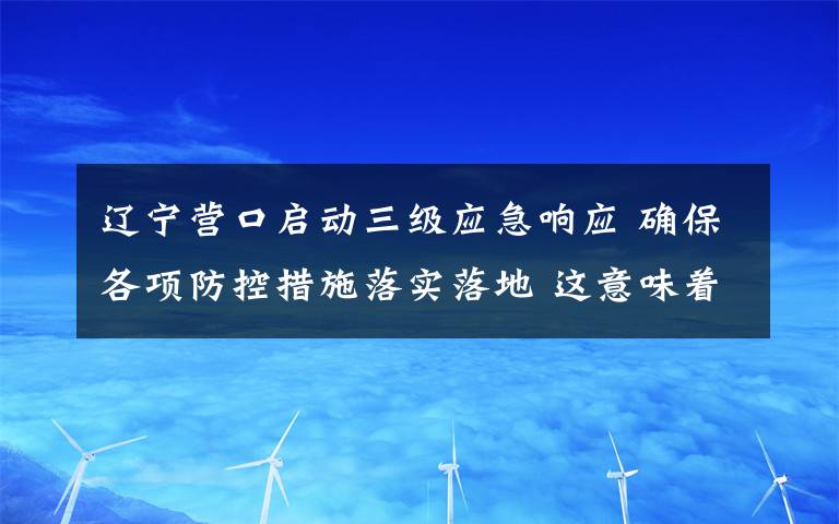 辽宁营口启动三级应急响应 确保各项防控措施落实落地 这意味着什么?