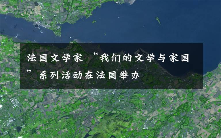 法国文学家 “我们的文学与家国”系列活动在法国举办