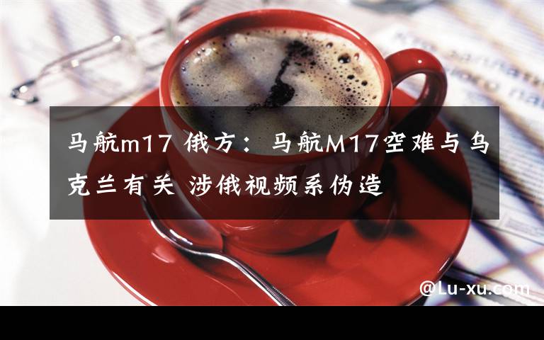 马航m17 俄方：马航M17空难与乌克兰有关 涉俄视频系伪造