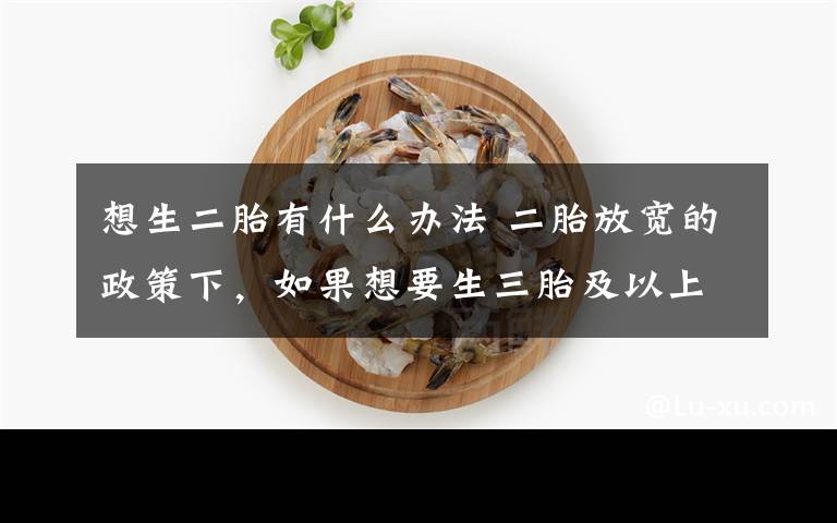 想生二胎有什么办法 二胎放宽的政策下，如果想要生三胎及以上要怎么做？