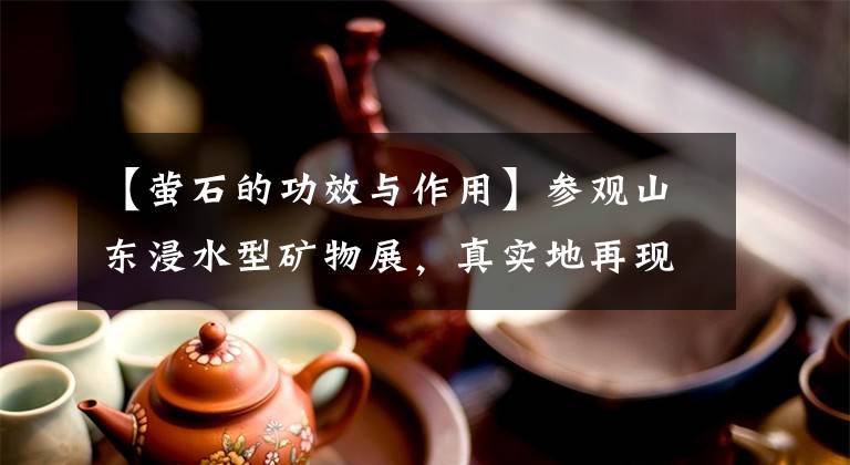 【萤石的功效与作用】参观山东浸水型矿物展，真实地再现丰富多彩的矿物世界。文章配图