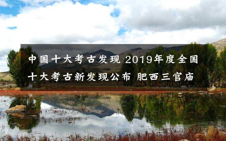 中国十大考古发现 2019年度全国十大考古新发现公布 肥西三官庙遗址失之交臂