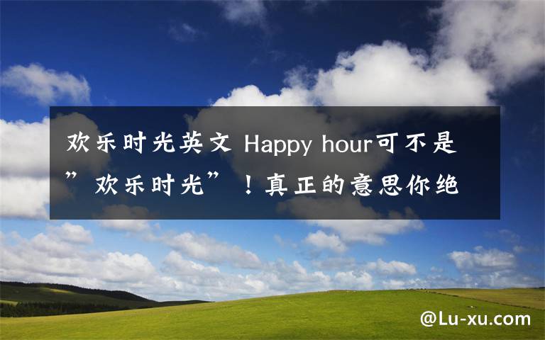 欢乐时光英文 Happy hour可不是”欢乐时光”！真正的意思你绝想不到！